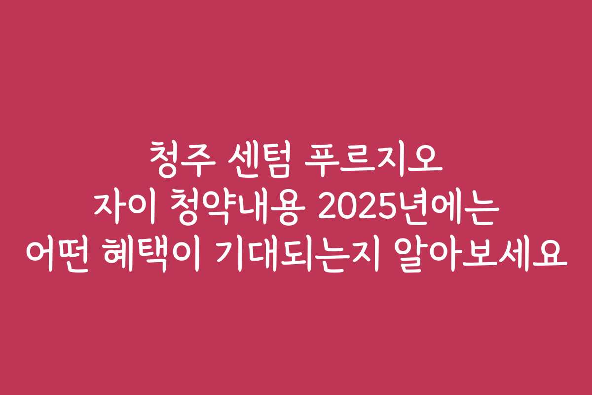 청주 센텀 푸르지오 자이 청약내용 2025년에는 어떤 혜택이 기대되는지 알아보세요