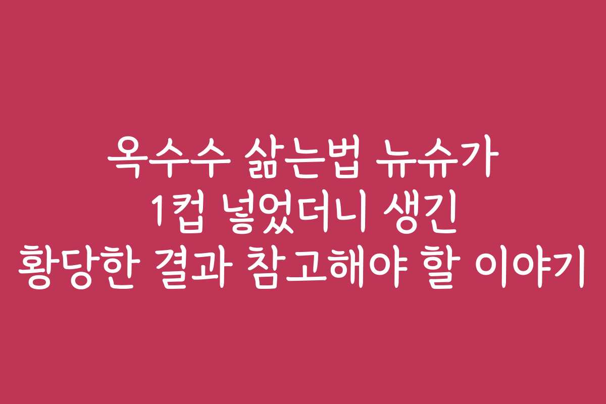 옥수수 삶는법 뉴슈가 1컵 넣었더니 생긴 황당한 결과 참고해야 할 이야기