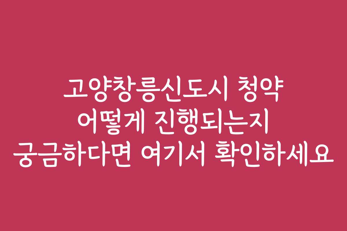 고양창릉신도시 청약 어떻게 진행되는지 궁금하다면 여기서 확인하세요