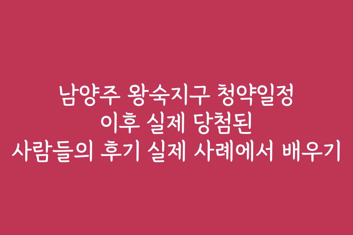 남양주 왕숙지구 청약일정 이후 실제 당첨된 사람들의 후기 실제 사례에서 배우기