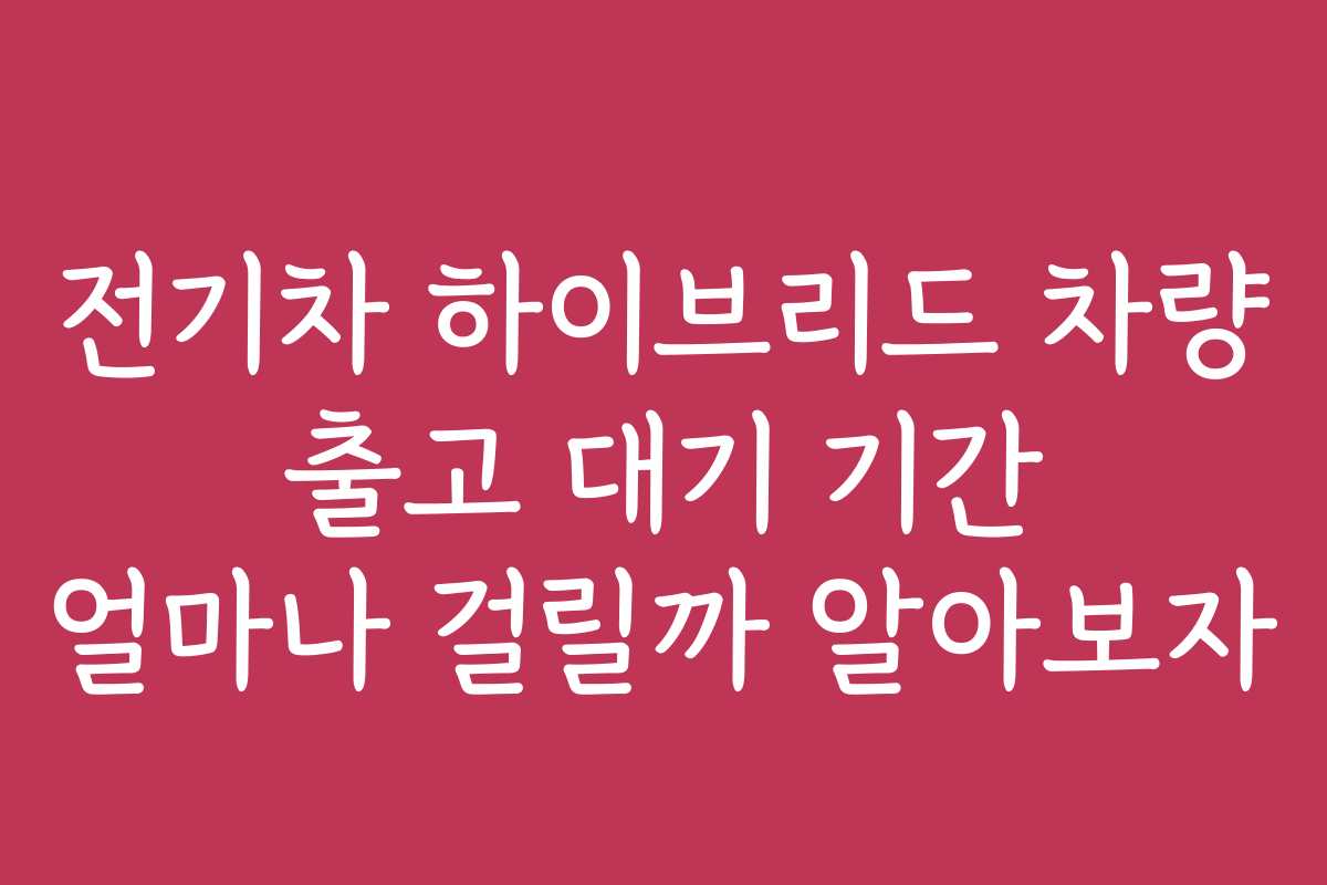 전기차 하이브리드 차량 출고 대기 기간 얼마나 걸릴까 알아보자