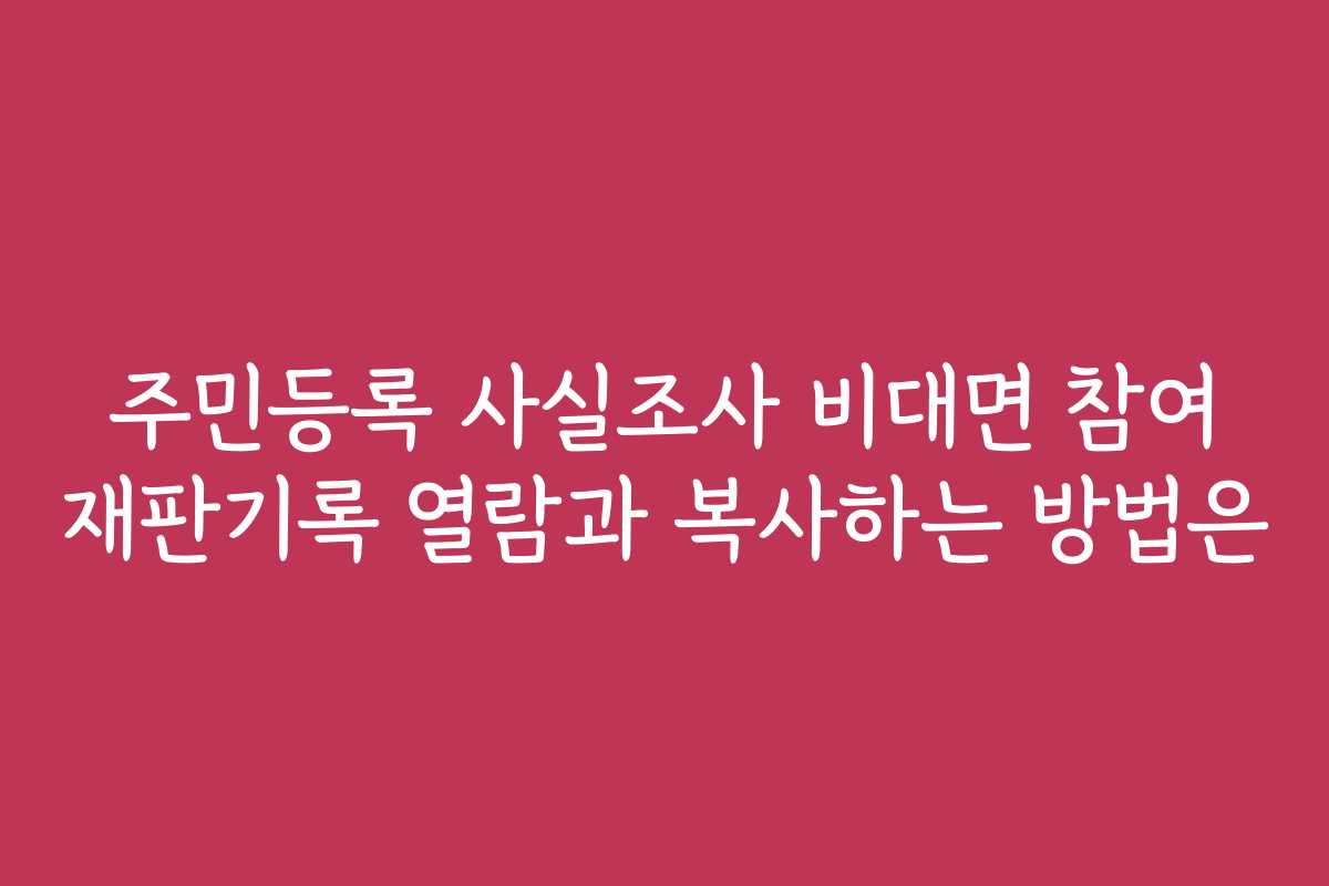 주민등록 사실조사 비대면 참여 재판기록 열람과 복사하는 방법은