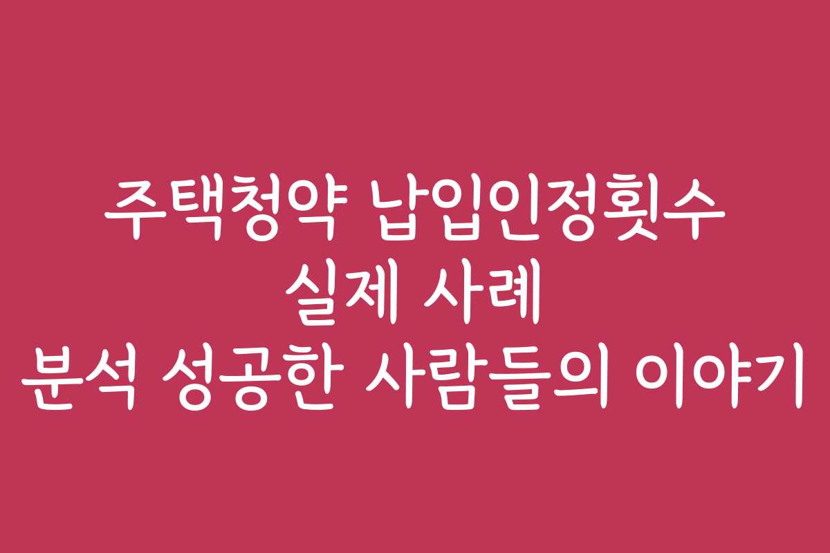 주택청약 납입인정횟수 실제 사례 분석 성공한 사람들의 이야기