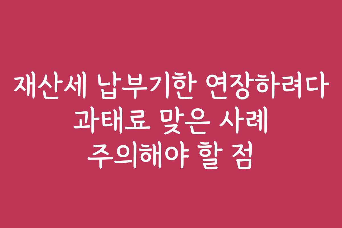 재산세 납부기한 연장하려다 과태료 맞은 사례 주의해야 할 점