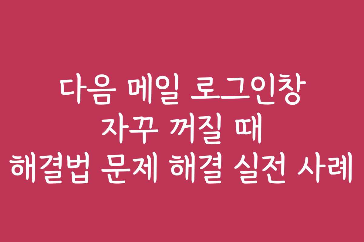 다음 메일 로그인창 자꾸 꺼질 때 해결법 문제 해결 실전 사례