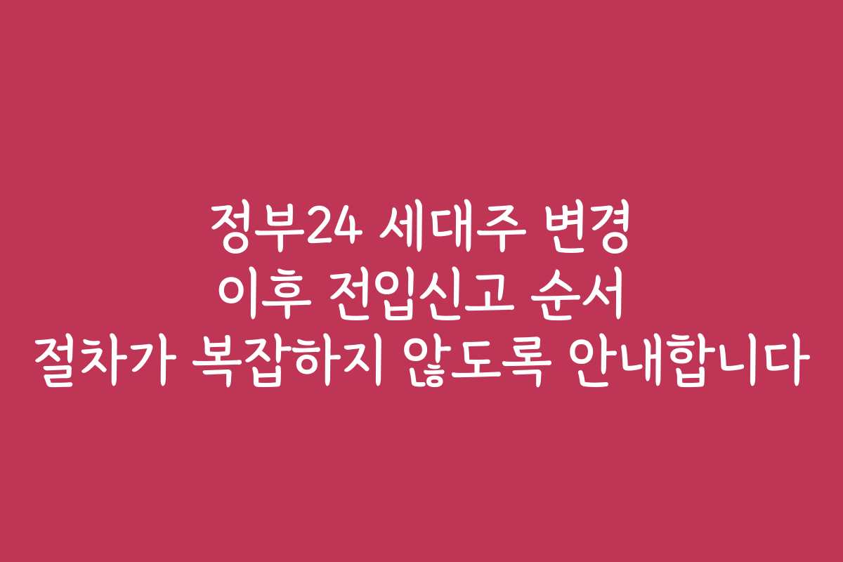 정부24 세대주 변경 이후 전입신고 순서 절차가 복잡하지 않도록 안내합니다