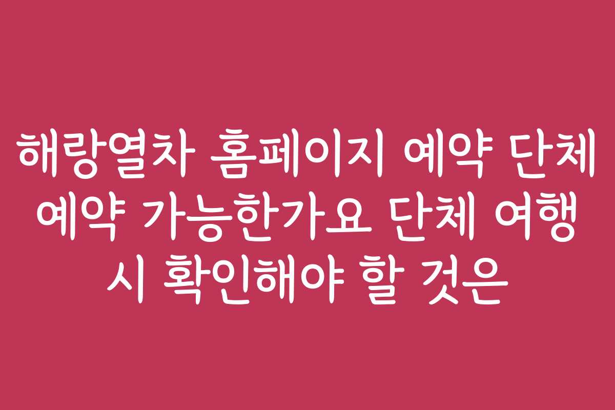 해랑열차 홈페이지 예약 단체 예약 가능한가요 단체 여행 시 확인해야 할 것은