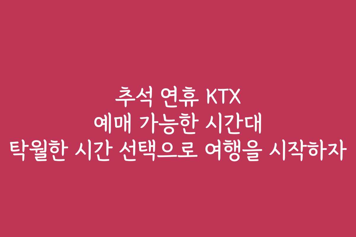 추석 연휴 KTX 예매 가능한 시간대 탁월한 시간 선택으로 여행을 시작하자