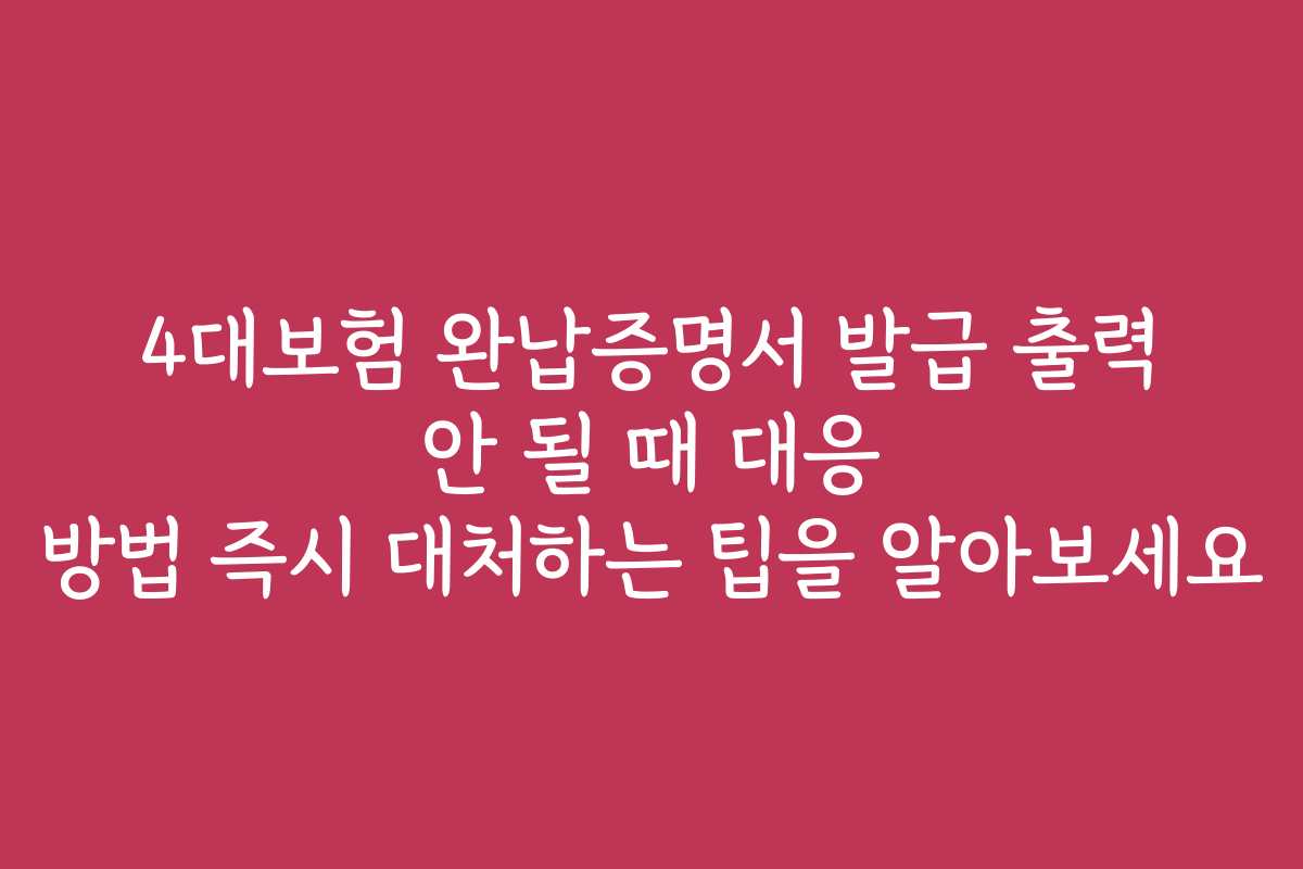 4대보험 완납증명서 발급 출력 안 될 때 대응 방법 즉시 대처하는 팁을 알아보세요