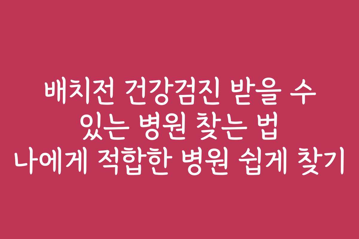 배치전 건강검진 받을 수 있는 병원 찾는 법 나에게 적합한 병원 쉽게 찾기