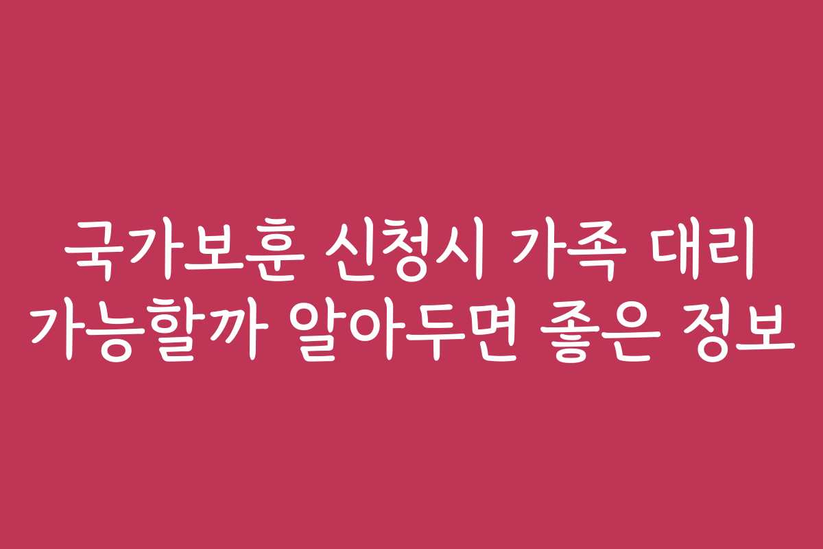 국가보훈 신청시 가족 대리 가능할까 알아두면 좋은 정보