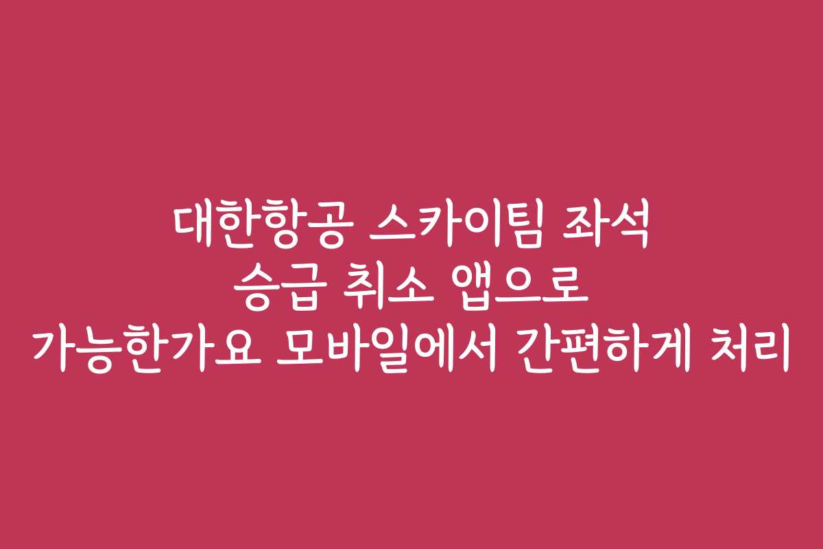 대한항공 스카이팀 좌석 승급 취소 앱으로 가능한가요 모바일에서 간편하게 처리