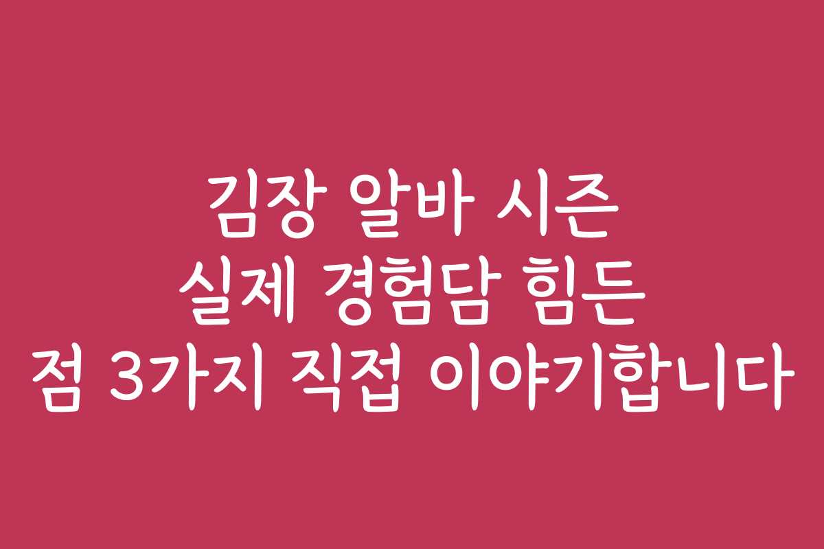 김장 알바 시즌 실제 경험담 힘든 점 3가지 직접 이야기합니다