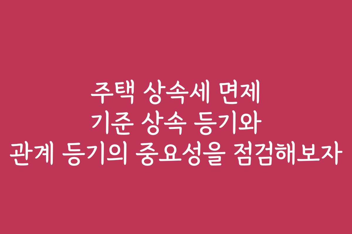 주택 상속세 면제 기준 상속 등기와 관계 등기의 중요성을 점검해보자