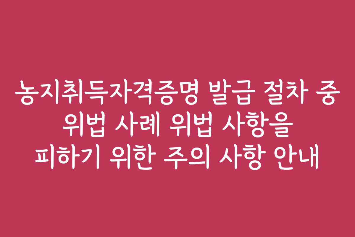 농지취득자격증명 발급 절차 중 위법 사례 위법 사항을 피하기 위한 주의 사항 안내