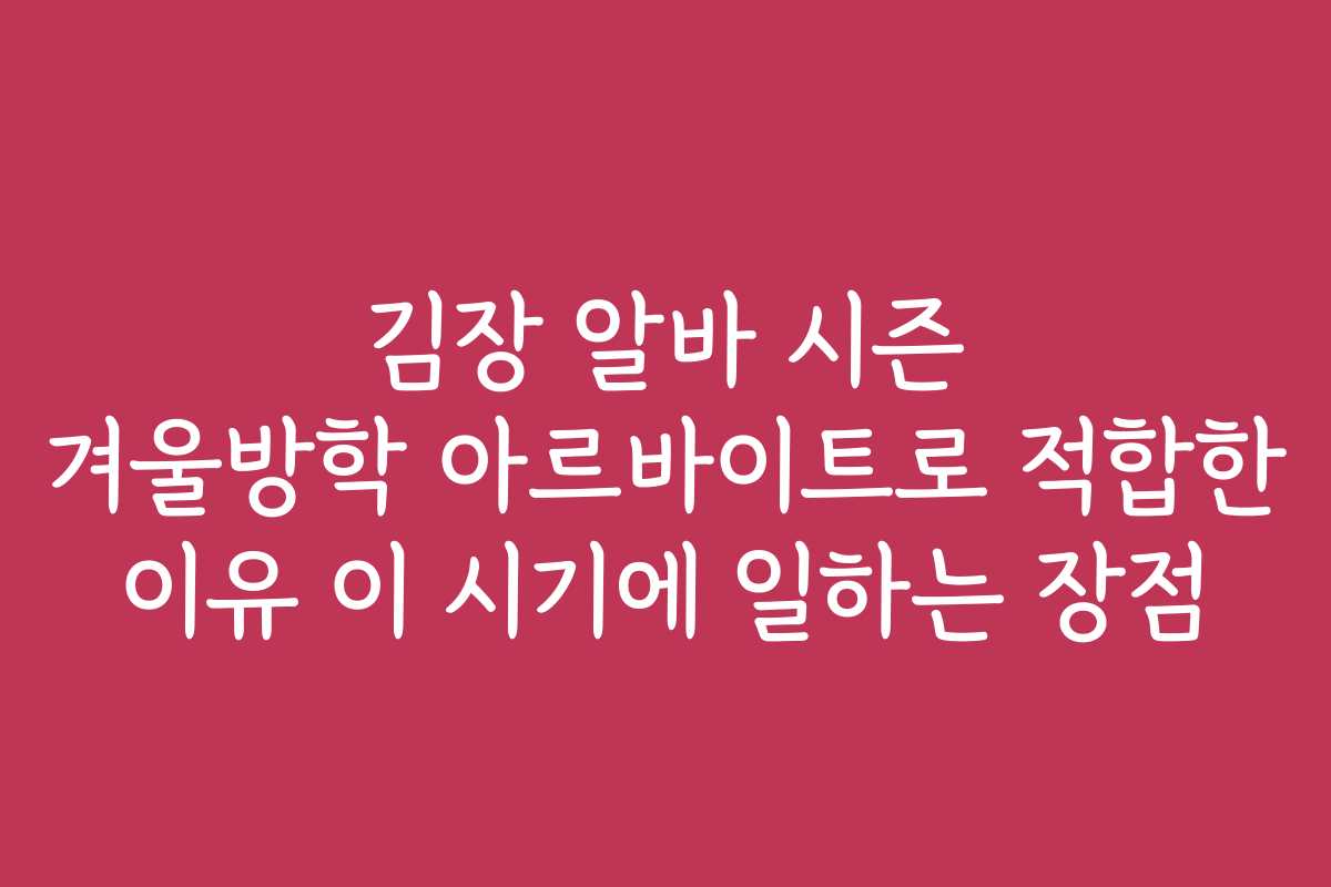 김장 알바 시즌 겨울방학 아르바이트로 적합한 이유 이 시기에 일하는 장점
