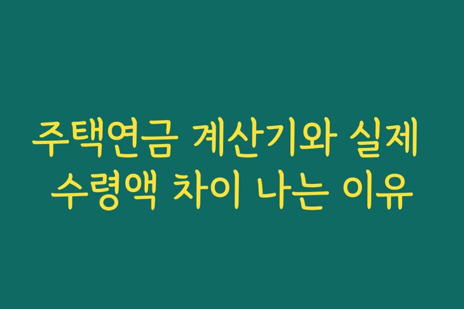 주택연금 계산기와 실제 수령액 차이 나는 이유