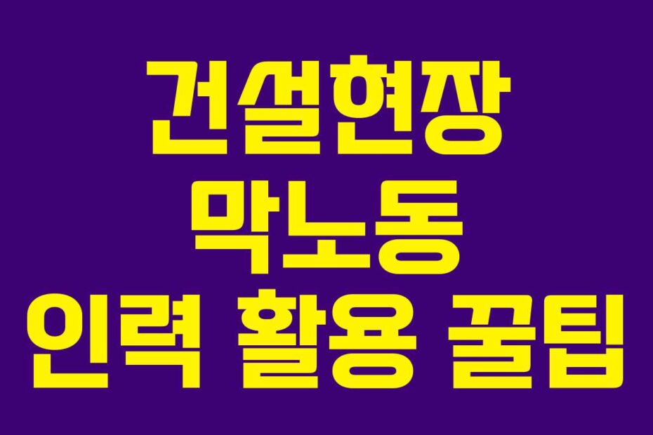 건설현장 막노동 인력 활용 꿀팁