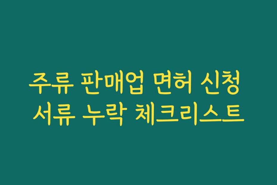 주류 판매업 면허 신청 서류 누락 체크리스트