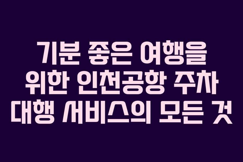 기분 좋은 여행을 위한 인천공항 주차 대행 서비스의 모든 것
