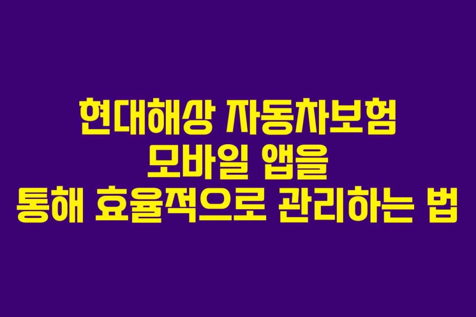 현대해상 자동차보험 모바일 앱을 통해 효율적으로 관리하는 법