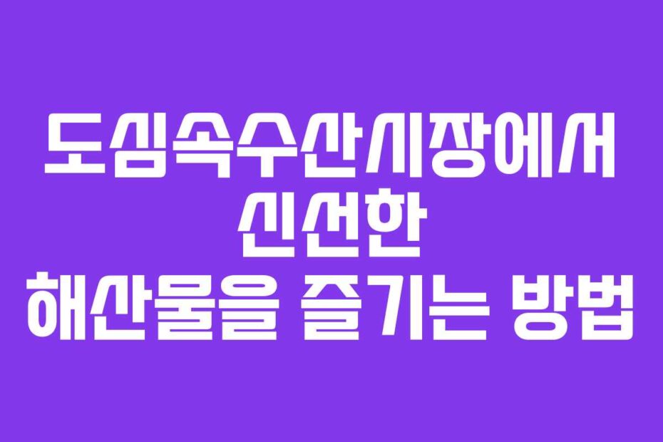 도심속수산시장에서 신선한 해산물을 즐기는 방법
