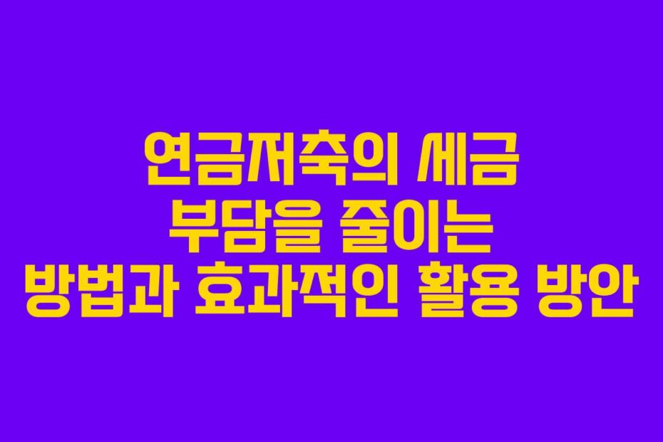 연금저축의 세금 부담을 줄이는 방법과 효과적인 활용 방안