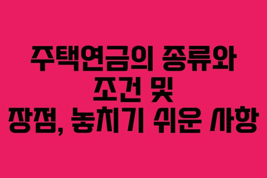 주택연금의 종류와 조건 및 장점, 놓치기 쉬운 사항