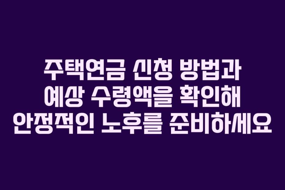 주택연금 신청 방법과 예상 수령액을 확인해 안정적인 노후를 준비하세요