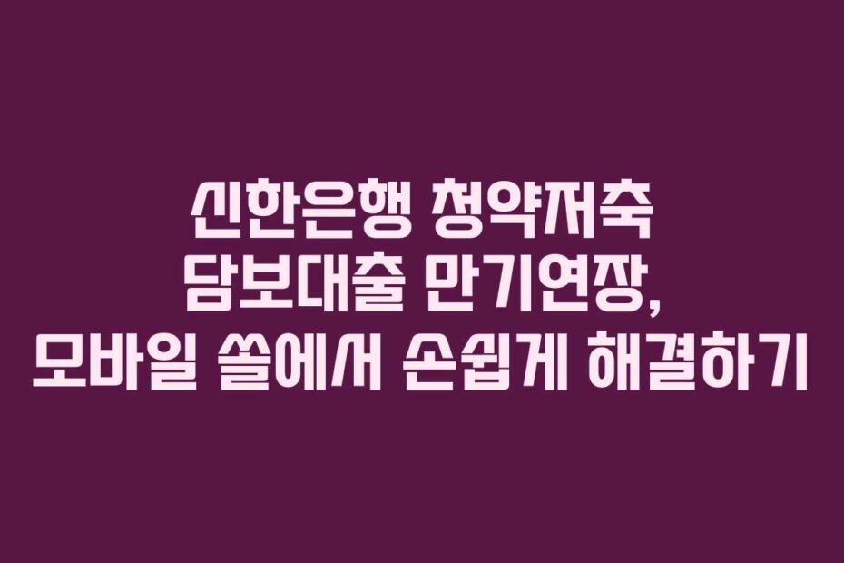 신한은행 청약저축 담보대출 만기연장, 모바일 쏠에서 손쉽게 해결하기