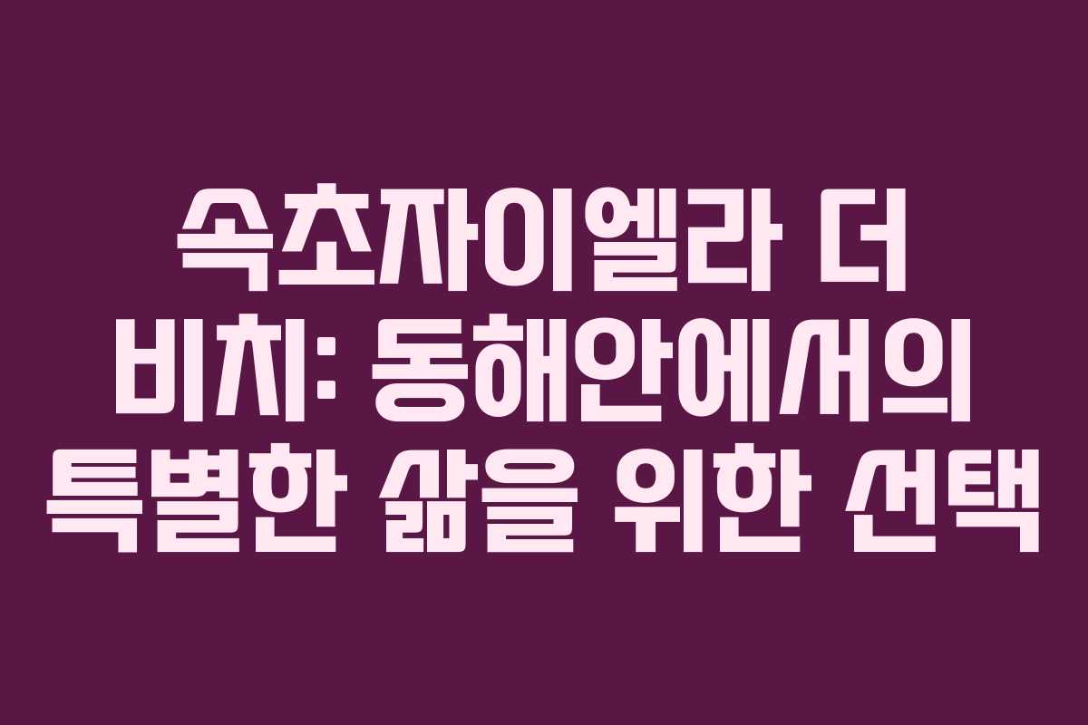 속초자이엘라 더 비치: 동해안에서의 특별한 삶을 위한 선택