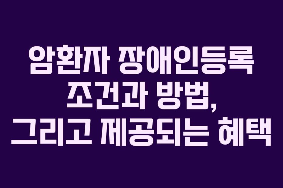 암환자 장애인등록 조건과 방법, 그리고 제공되는 혜택