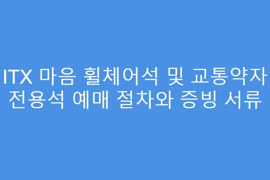 ITX 마음 휠체어석 및 교통약자 전용석 예매 절차와 증빙 서류