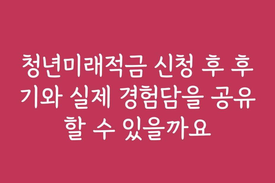 청년미래적금 신청 후 후기와 실제 경험담을 공유할 수 있을까요