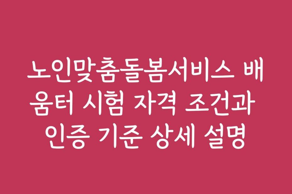 노인맞춤돌봄서비스 배움터 시험 자격 조건과 인증 기준 상세 설명