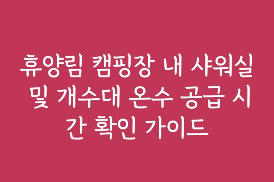 휴양림 캠핑장 내 샤워실 및 개수대 온수 공급 시간 확인 가이드