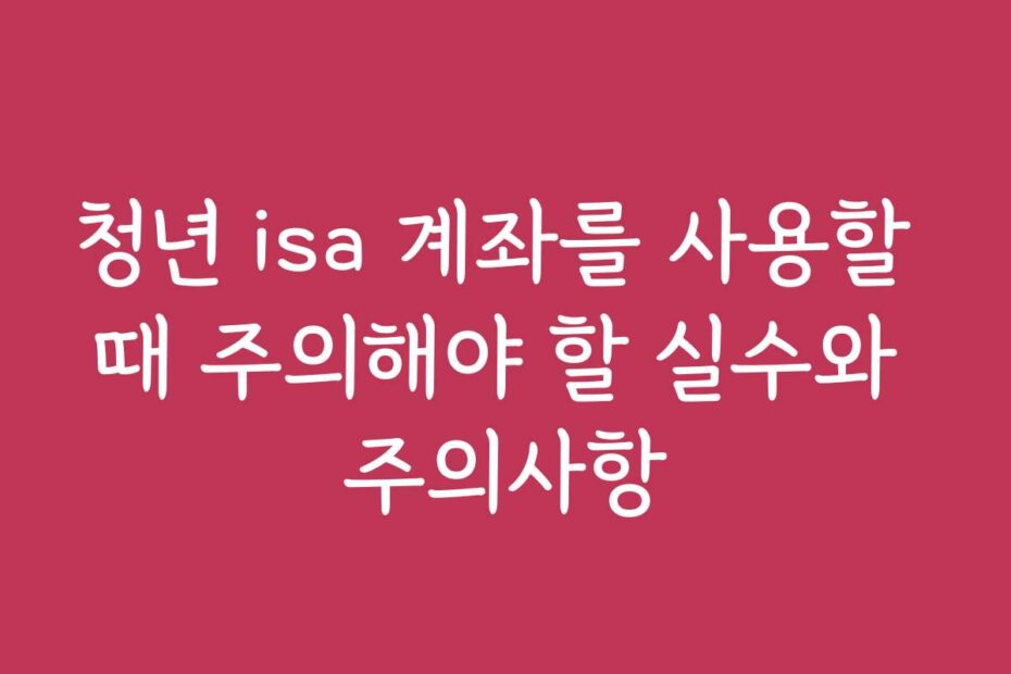 청년 isa 계좌를 사용할 때 주의해야 할 실수와 주의사항
