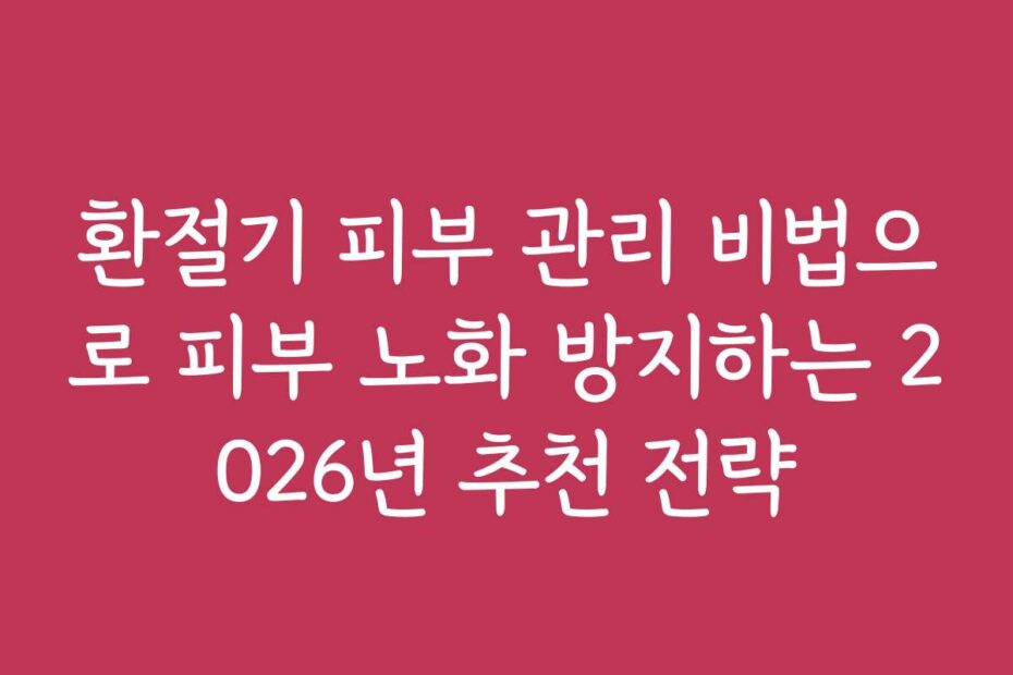 환절기 피부 관리 비법으로 피부 노화 방지하는 2026년 추천 전략