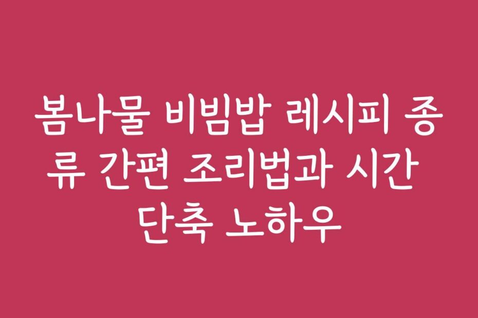 봄나물 비빔밥 레시피 종류 간편 조리법과 시간 단축 노하우