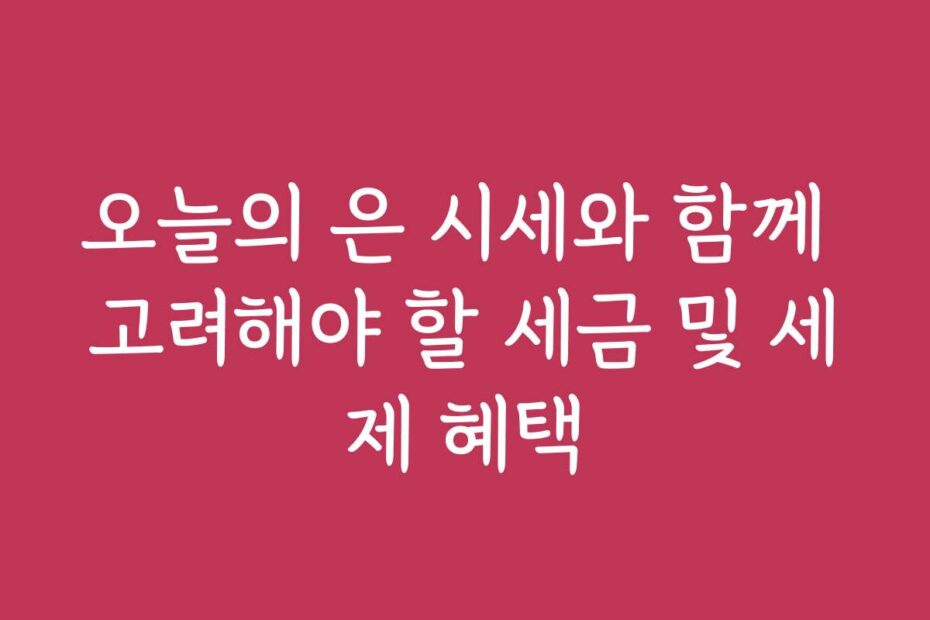 오늘의 은 시세와 함께 고려해야 할 세금 및 세제 혜택
