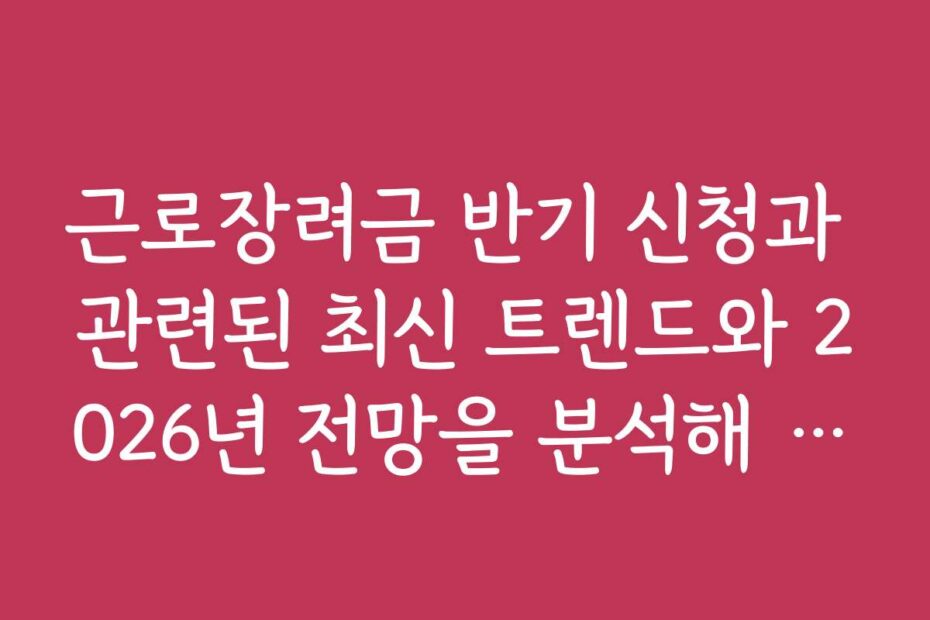 근로장려금 반기 신청과 관련된 최신 트렌드와 2026년 전망을 분석해 드립니다