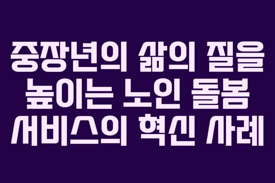중장년의 삶의 질을 높이는 노인 돌봄 서비스의 혁신 사례