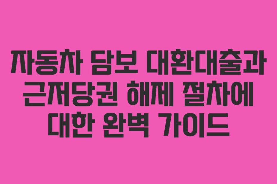 자동차 담보 대환대출과 근저당권 해제 절차에 대한 완벽 가이드