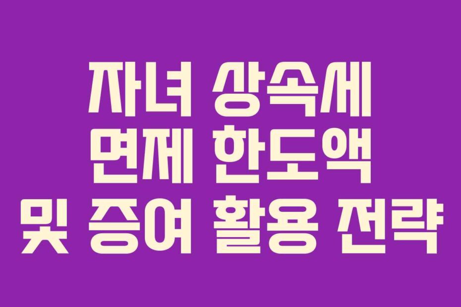 자녀 상속세 면제 한도액 및 증여 활용 전략