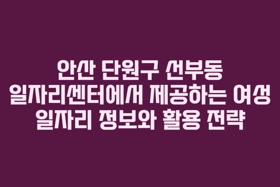 안산 단원구 선부동 일자리센터에서 제공하는 여성 일자리 정보와 활용 전략